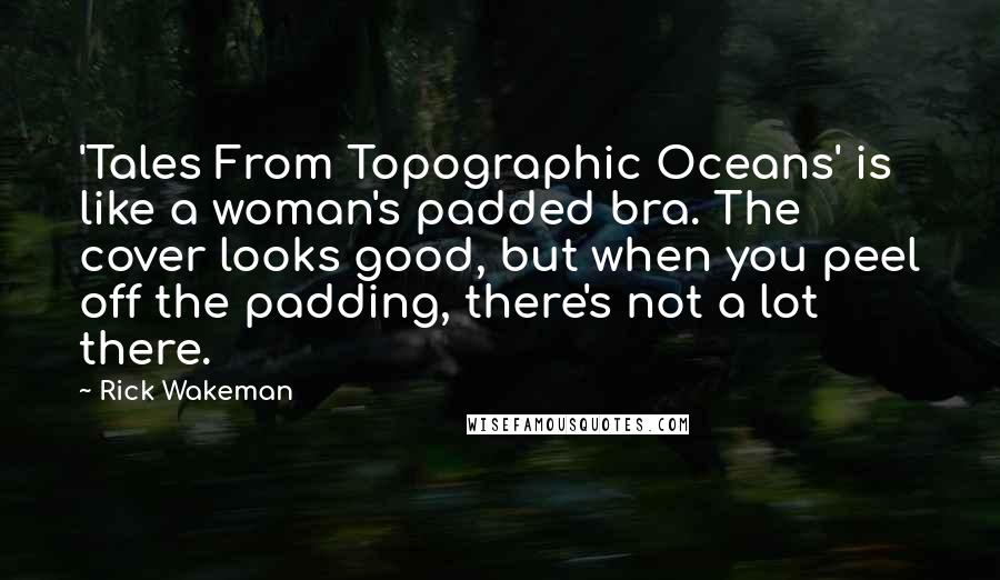 Rick Wakeman Quotes: 'Tales From Topographic Oceans' is like a woman's padded bra. The cover looks good, but when you peel off the padding, there's not a lot there.