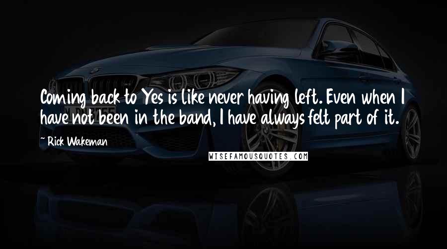 Rick Wakeman Quotes: Coming back to Yes is like never having left. Even when I have not been in the band, I have always felt part of it.