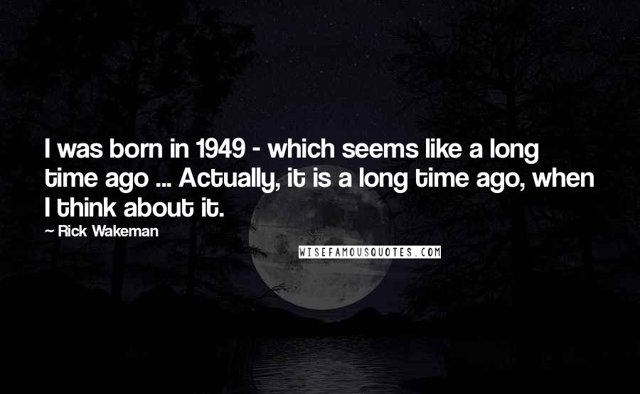 Rick Wakeman Quotes: I was born in 1949 - which seems like a long time ago ... Actually, it is a long time ago, when I think about it.