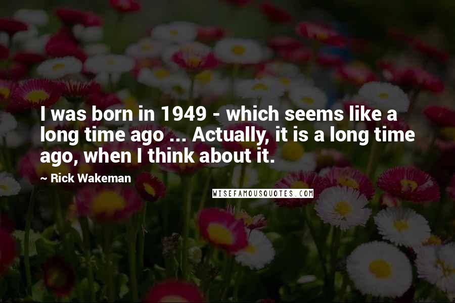 Rick Wakeman Quotes: I was born in 1949 - which seems like a long time ago ... Actually, it is a long time ago, when I think about it.