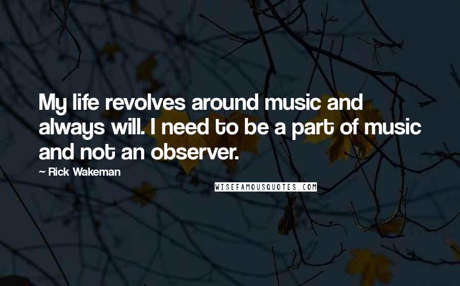 Rick Wakeman Quotes: My life revolves around music and always will. I need to be a part of music and not an observer.