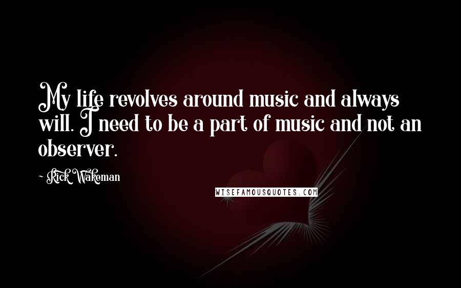 Rick Wakeman Quotes: My life revolves around music and always will. I need to be a part of music and not an observer.