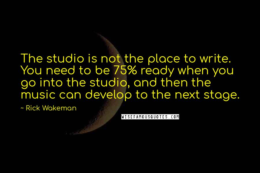 Rick Wakeman Quotes: The studio is not the place to write. You need to be 75% ready when you go into the studio, and then the music can develop to the next stage.