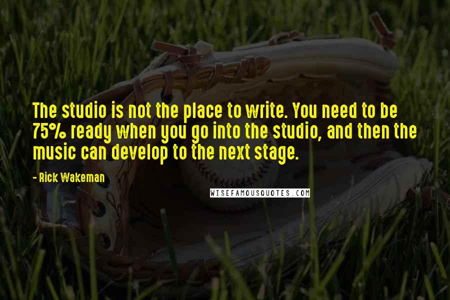 Rick Wakeman Quotes: The studio is not the place to write. You need to be 75% ready when you go into the studio, and then the music can develop to the next stage.