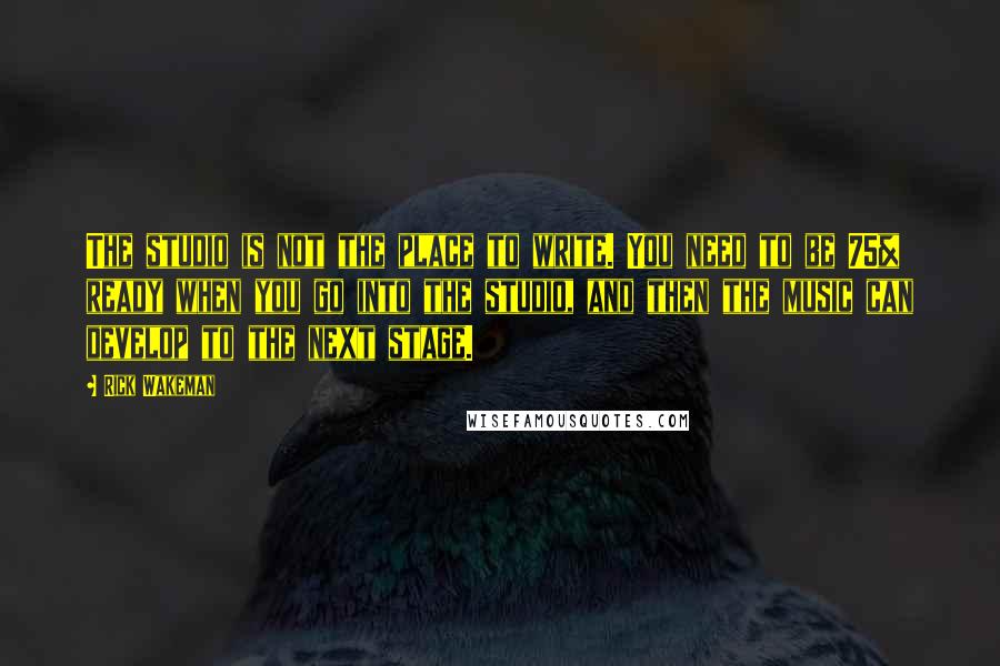 Rick Wakeman Quotes: The studio is not the place to write. You need to be 75% ready when you go into the studio, and then the music can develop to the next stage.