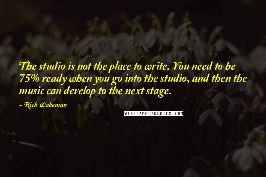 Rick Wakeman Quotes: The studio is not the place to write. You need to be 75% ready when you go into the studio, and then the music can develop to the next stage.