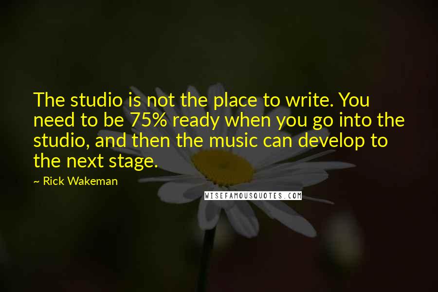 Rick Wakeman Quotes: The studio is not the place to write. You need to be 75% ready when you go into the studio, and then the music can develop to the next stage.