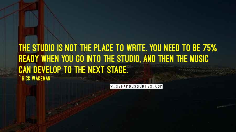 Rick Wakeman Quotes: The studio is not the place to write. You need to be 75% ready when you go into the studio, and then the music can develop to the next stage.