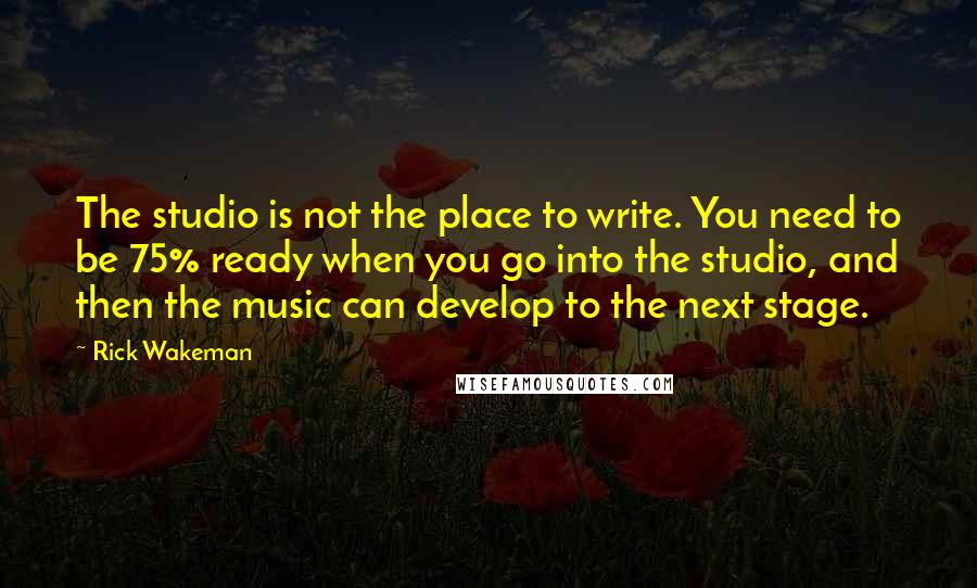 Rick Wakeman Quotes: The studio is not the place to write. You need to be 75% ready when you go into the studio, and then the music can develop to the next stage.