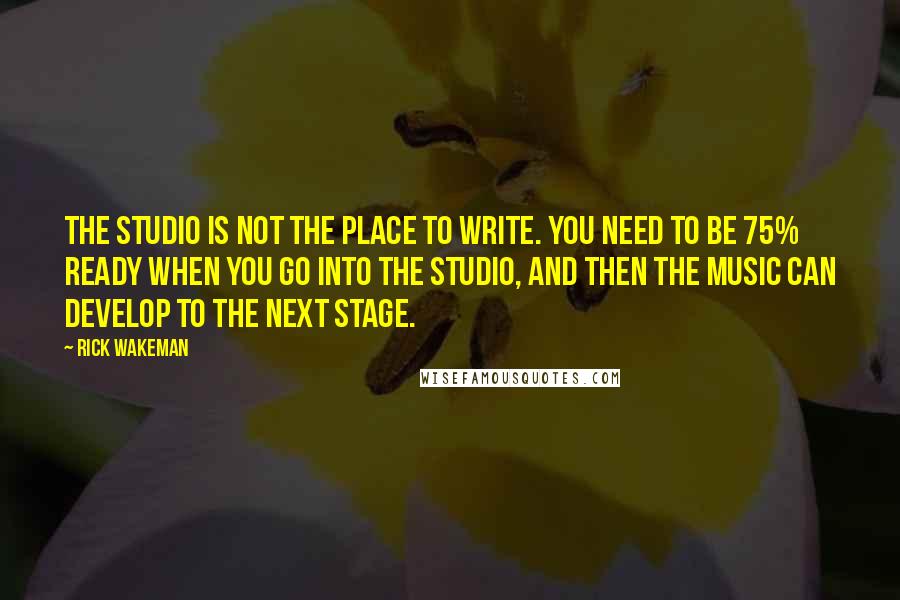 Rick Wakeman Quotes: The studio is not the place to write. You need to be 75% ready when you go into the studio, and then the music can develop to the next stage.