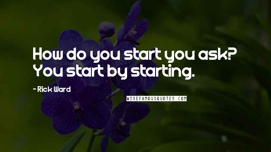 Rick Ward Quotes: How do you start you ask? You start by starting.