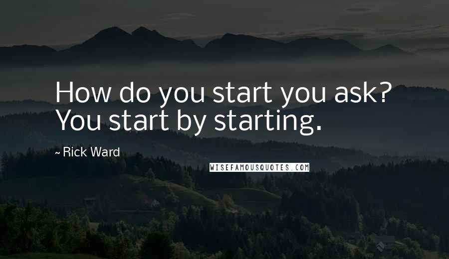 Rick Ward Quotes: How do you start you ask? You start by starting.