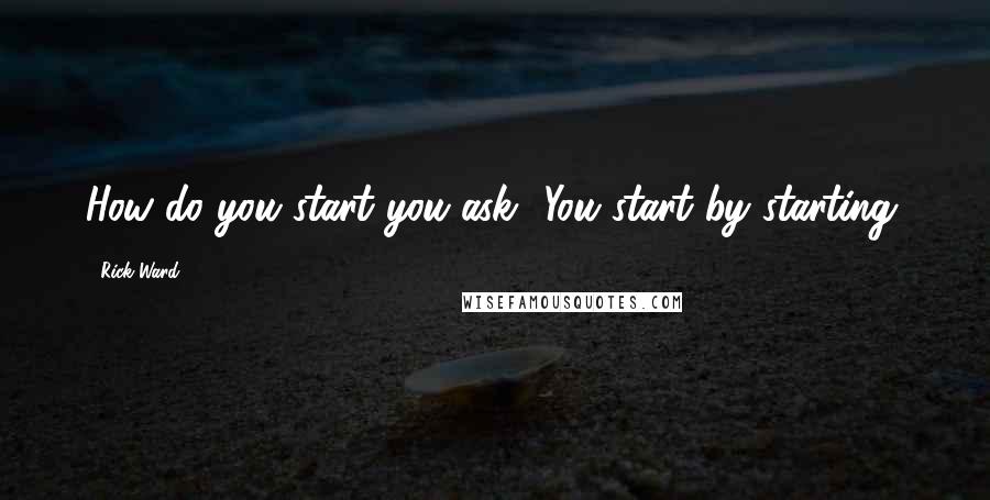 Rick Ward Quotes: How do you start you ask? You start by starting.