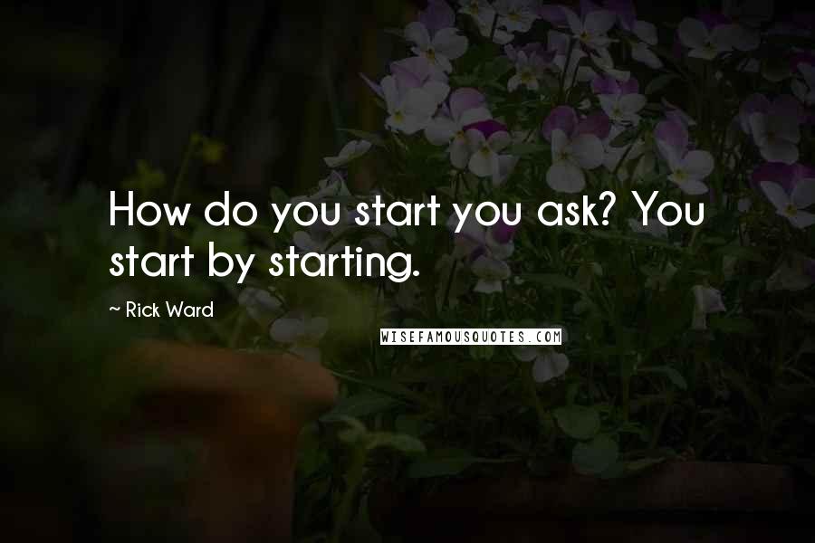 Rick Ward Quotes: How do you start you ask? You start by starting.