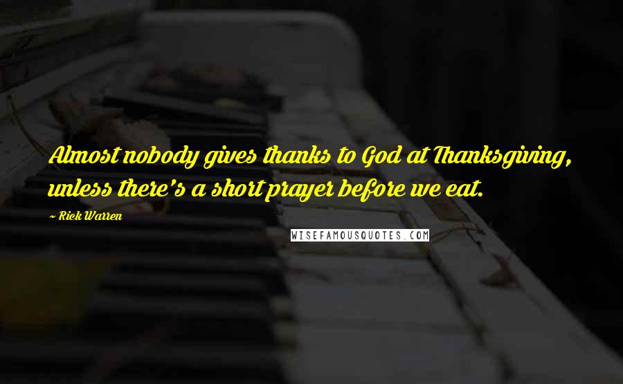 Rick Warren Quotes: Almost nobody gives thanks to God at Thanksgiving, unless there's a short prayer before we eat.