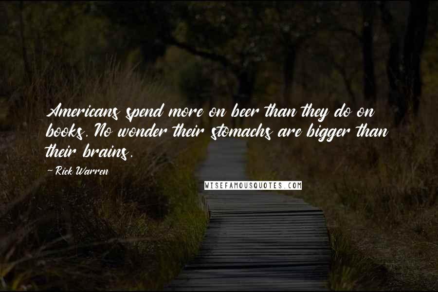 Rick Warren Quotes: Americans spend more on beer than they do on books. No wonder their stomachs are bigger than their brains.