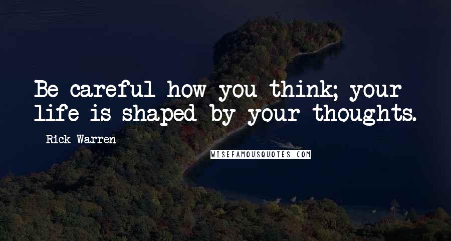 Rick Warren Quotes: Be careful how you think; your life is shaped by your thoughts.