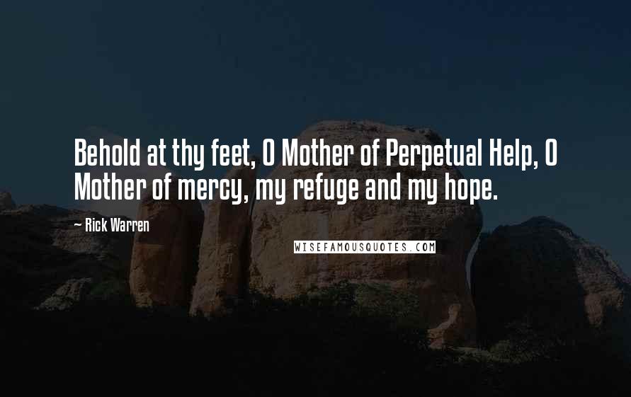 Rick Warren Quotes: Behold at thy feet, O Mother of Perpetual Help, O Mother of mercy, my refuge and my hope.