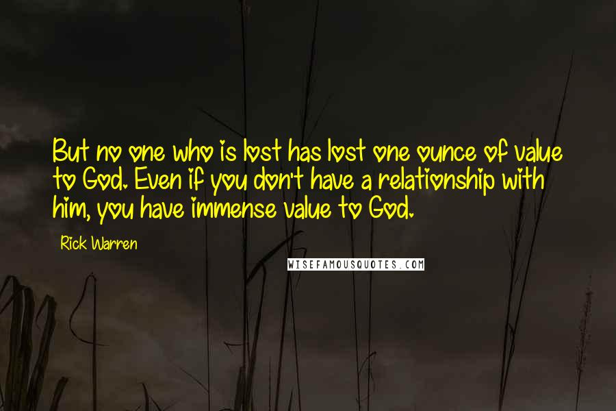 Rick Warren Quotes: But no one who is lost has lost one ounce of value to God. Even if you don't have a relationship with him, you have immense value to God.