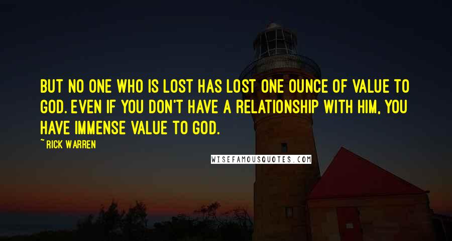 Rick Warren Quotes: But no one who is lost has lost one ounce of value to God. Even if you don't have a relationship with him, you have immense value to God.