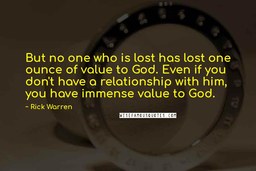 Rick Warren Quotes: But no one who is lost has lost one ounce of value to God. Even if you don't have a relationship with him, you have immense value to God.