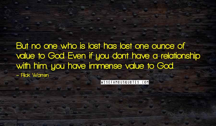 Rick Warren Quotes: But no one who is lost has lost one ounce of value to God. Even if you don't have a relationship with him, you have immense value to God.