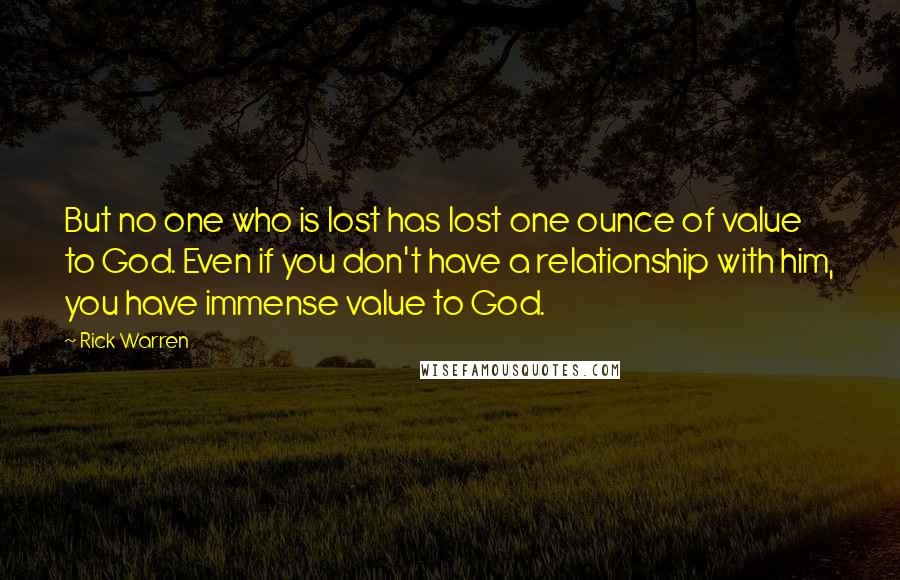 Rick Warren Quotes: But no one who is lost has lost one ounce of value to God. Even if you don't have a relationship with him, you have immense value to God.