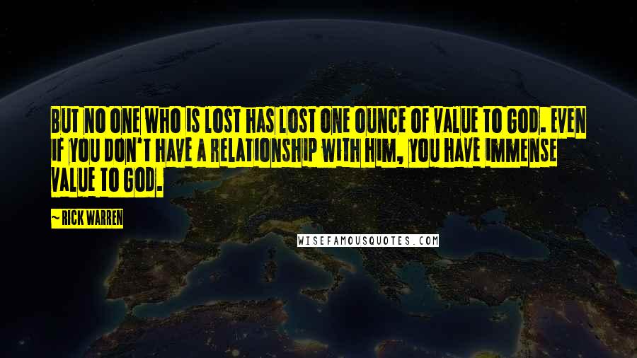 Rick Warren Quotes: But no one who is lost has lost one ounce of value to God. Even if you don't have a relationship with him, you have immense value to God.
