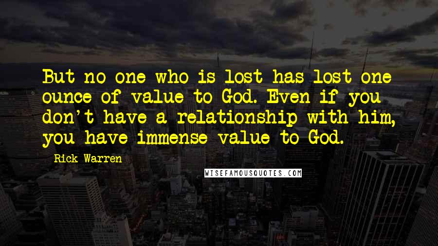 Rick Warren Quotes: But no one who is lost has lost one ounce of value to God. Even if you don't have a relationship with him, you have immense value to God.