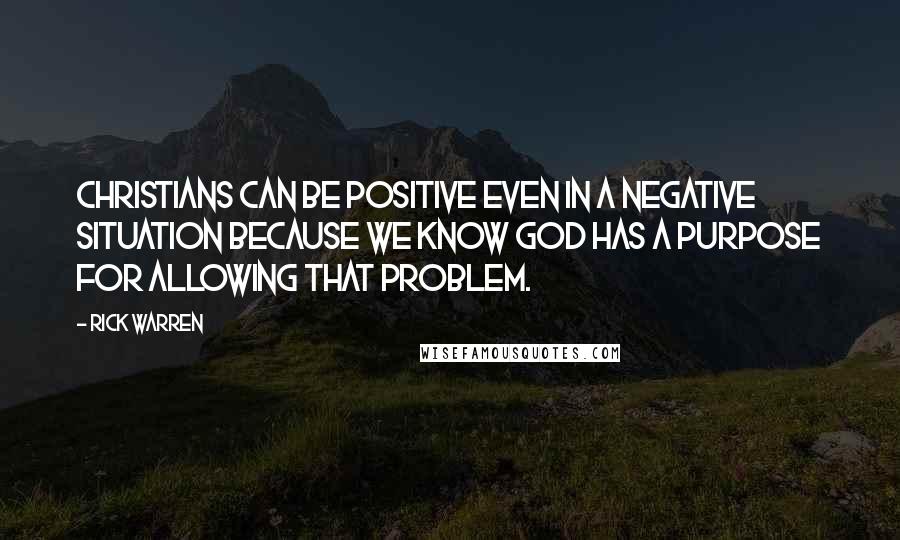 Rick Warren Quotes: Christians can be positive even in a negative situation because we know God has a purpose for allowing that problem.