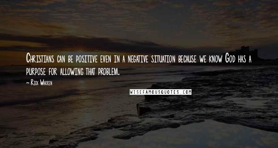 Rick Warren Quotes: Christians can be positive even in a negative situation because we know God has a purpose for allowing that problem.