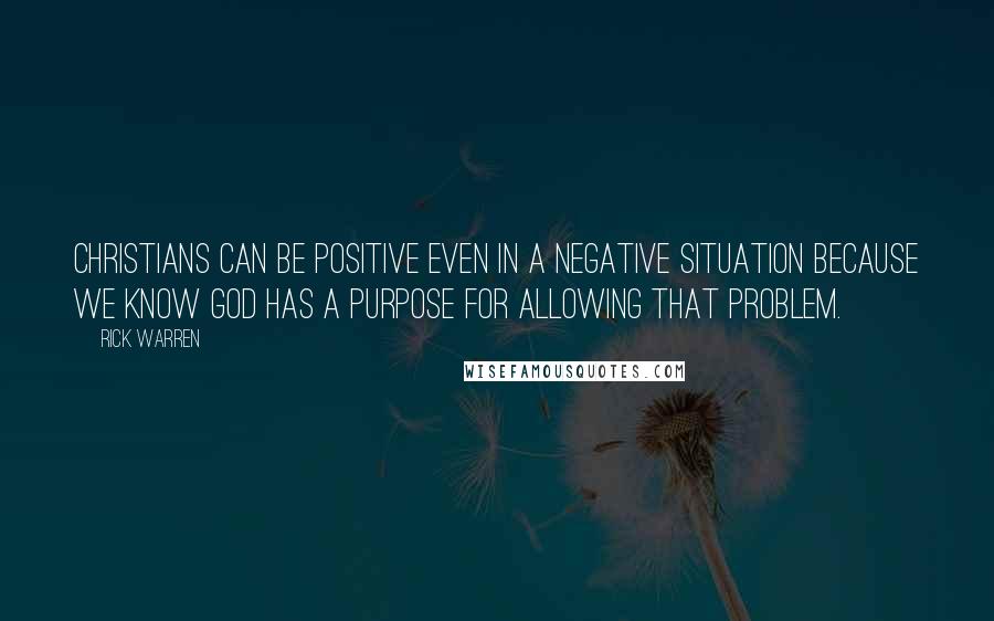 Rick Warren Quotes: Christians can be positive even in a negative situation because we know God has a purpose for allowing that problem.