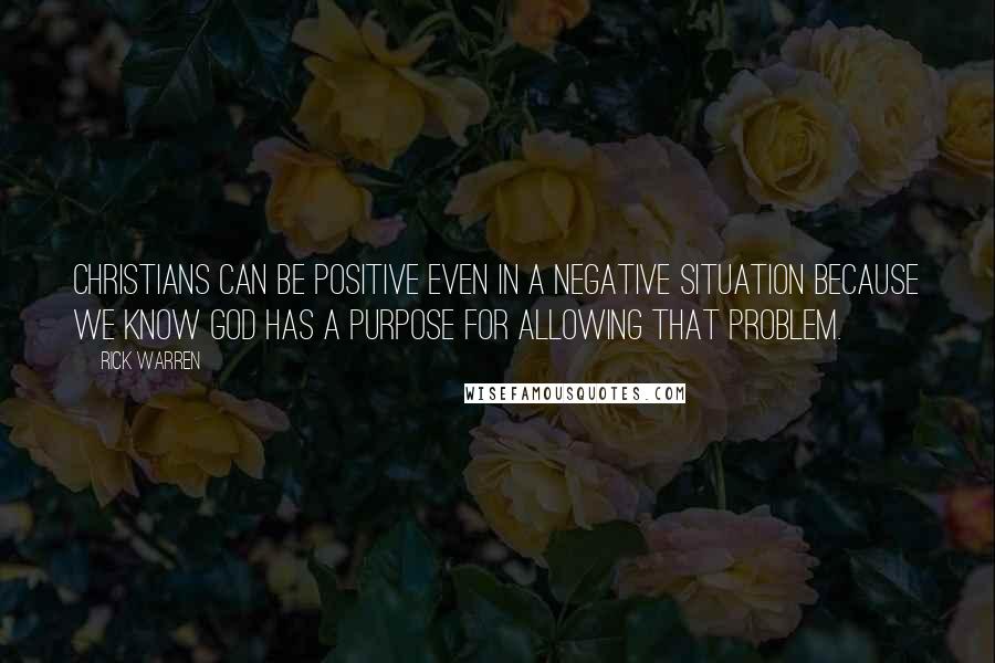 Rick Warren Quotes: Christians can be positive even in a negative situation because we know God has a purpose for allowing that problem.