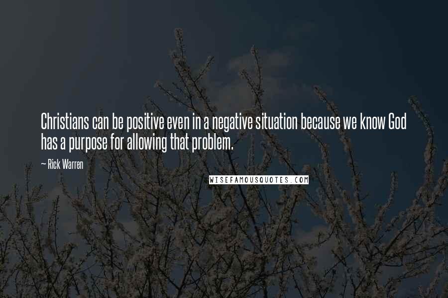 Rick Warren Quotes: Christians can be positive even in a negative situation because we know God has a purpose for allowing that problem.