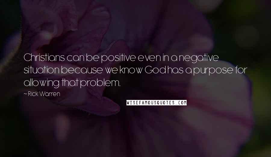 Rick Warren Quotes: Christians can be positive even in a negative situation because we know God has a purpose for allowing that problem.