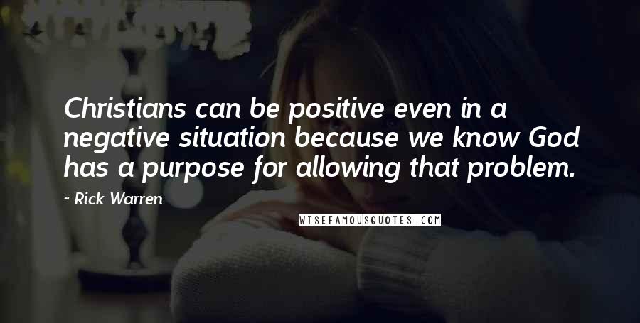 Rick Warren Quotes: Christians can be positive even in a negative situation because we know God has a purpose for allowing that problem.