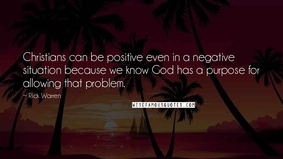 Rick Warren Quotes: Christians can be positive even in a negative situation because we know God has a purpose for allowing that problem.