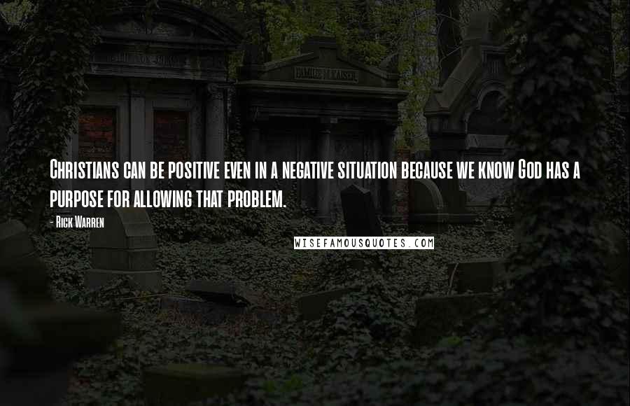 Rick Warren Quotes: Christians can be positive even in a negative situation because we know God has a purpose for allowing that problem.