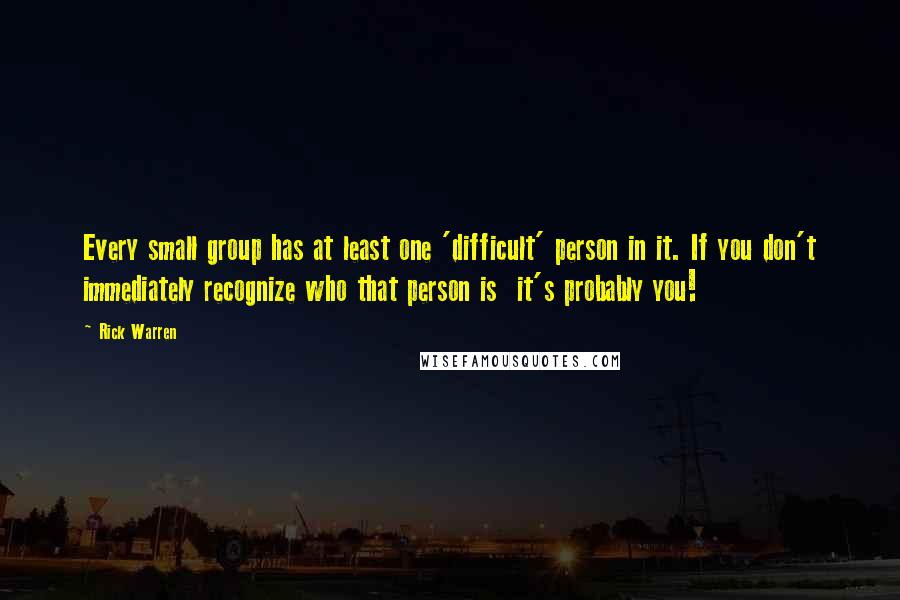 Rick Warren Quotes: Every small group has at least one 'difficult' person in it. If you don't immediately recognize who that person is it's probably you!