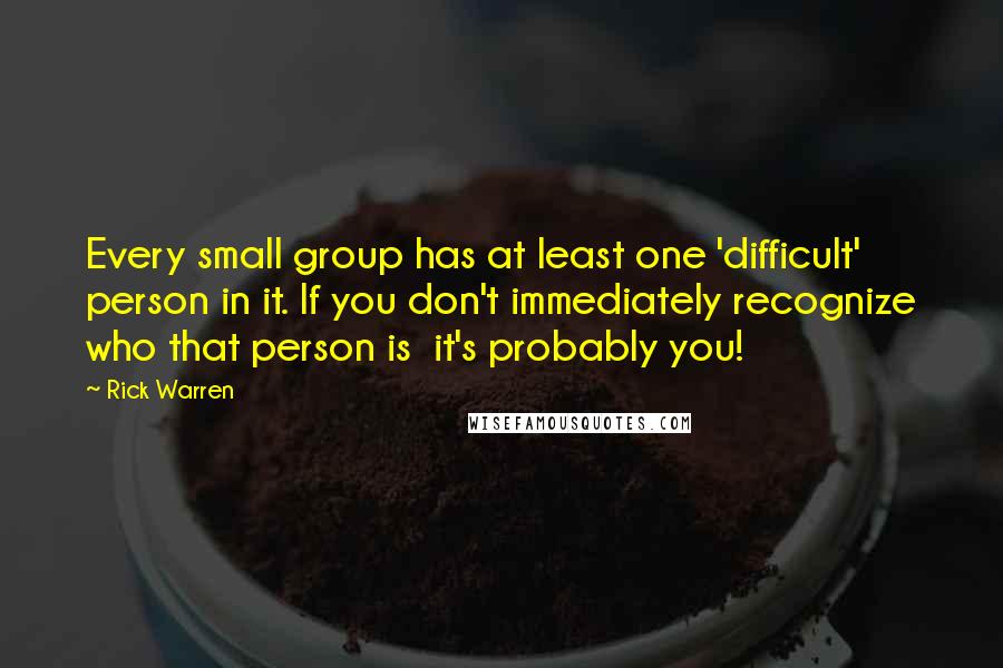 Rick Warren Quotes: Every small group has at least one 'difficult' person in it. If you don't immediately recognize who that person is it's probably you!
