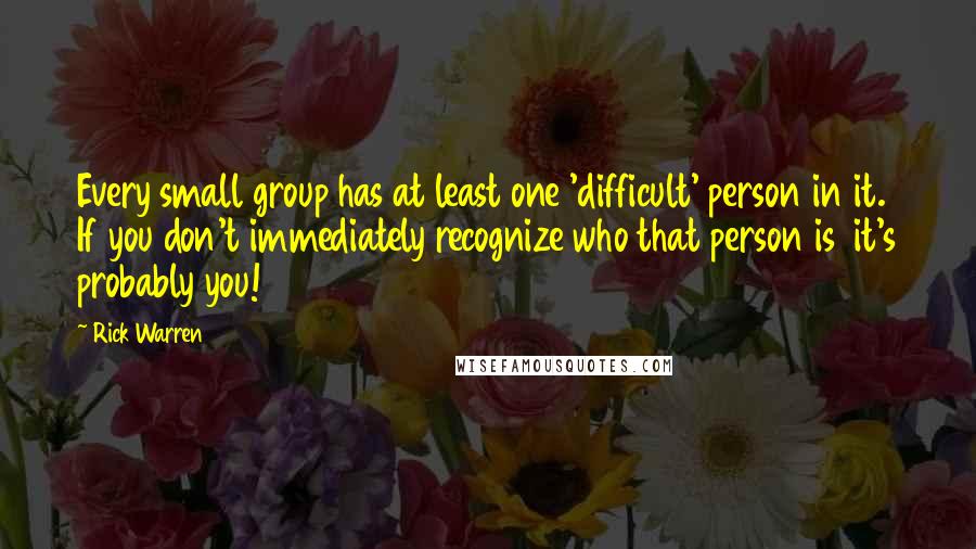 Rick Warren Quotes: Every small group has at least one 'difficult' person in it. If you don't immediately recognize who that person is it's probably you!