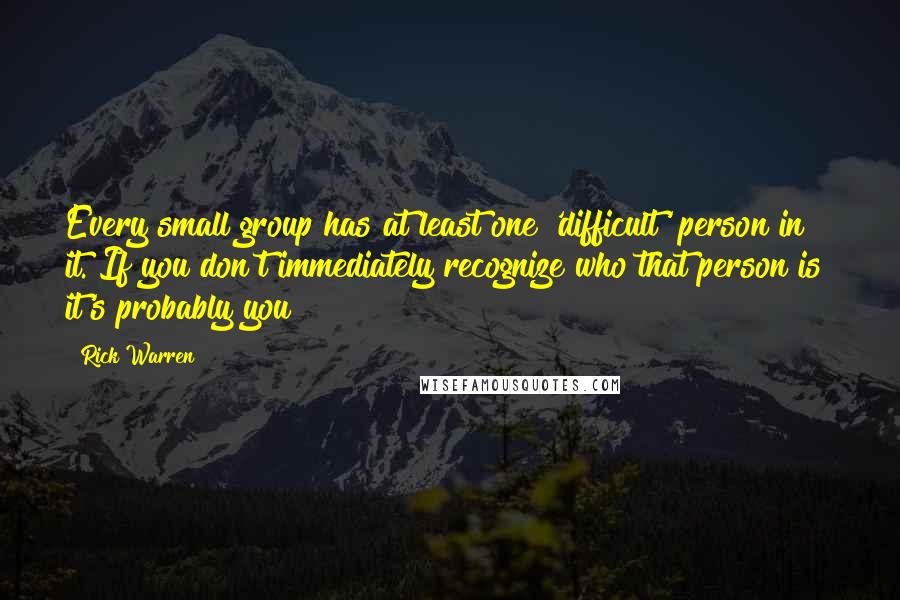 Rick Warren Quotes: Every small group has at least one 'difficult' person in it. If you don't immediately recognize who that person is it's probably you!