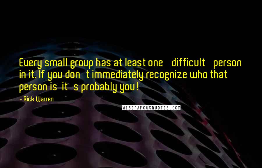Rick Warren Quotes: Every small group has at least one 'difficult' person in it. If you don't immediately recognize who that person is it's probably you!
