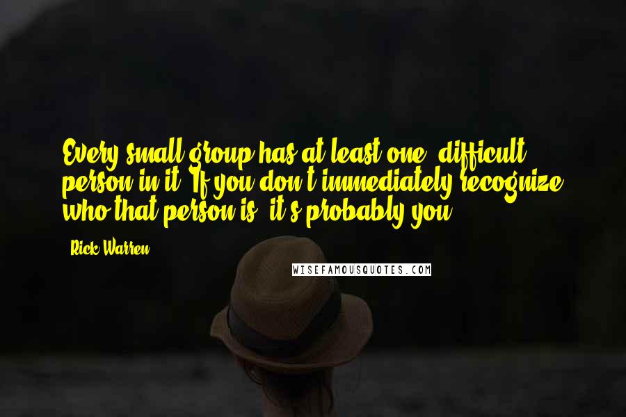 Rick Warren Quotes: Every small group has at least one 'difficult' person in it. If you don't immediately recognize who that person is it's probably you!