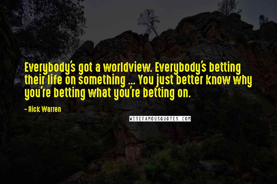Rick Warren Quotes: Everybody's got a worldview. Everybody's betting their life on something ... You just better know why you're betting what you're betting on.
