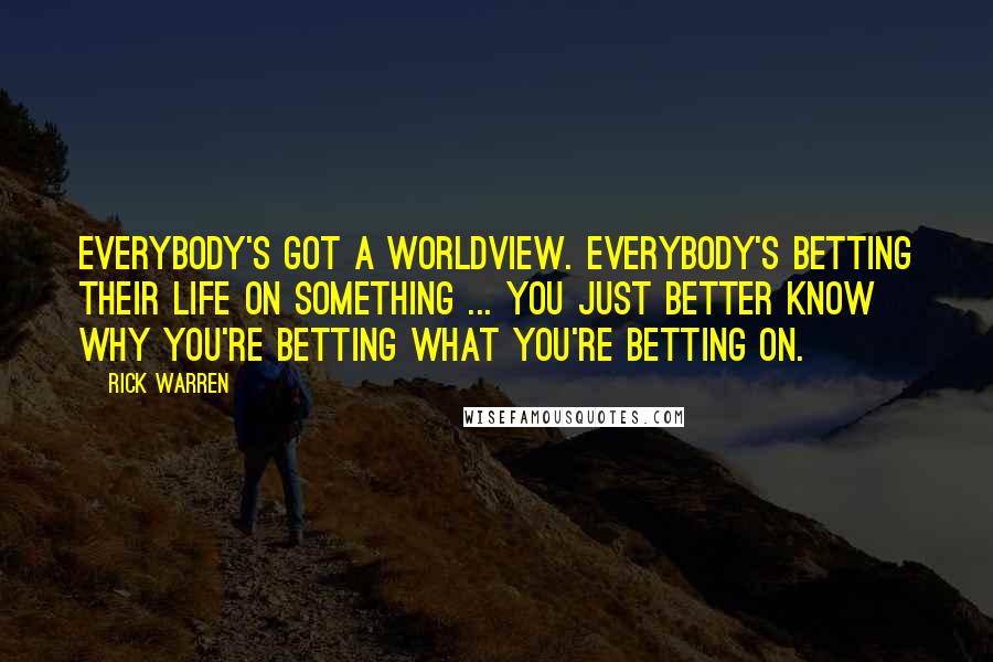 Rick Warren Quotes: Everybody's got a worldview. Everybody's betting their life on something ... You just better know why you're betting what you're betting on.