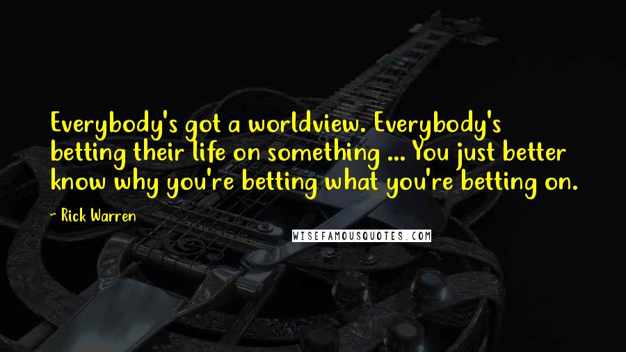 Rick Warren Quotes: Everybody's got a worldview. Everybody's betting their life on something ... You just better know why you're betting what you're betting on.