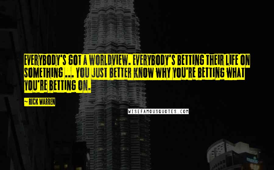 Rick Warren Quotes: Everybody's got a worldview. Everybody's betting their life on something ... You just better know why you're betting what you're betting on.