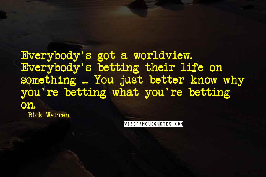 Rick Warren Quotes: Everybody's got a worldview. Everybody's betting their life on something ... You just better know why you're betting what you're betting on.