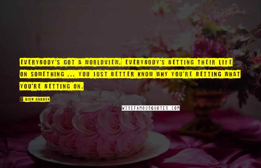 Rick Warren Quotes: Everybody's got a worldview. Everybody's betting their life on something ... You just better know why you're betting what you're betting on.